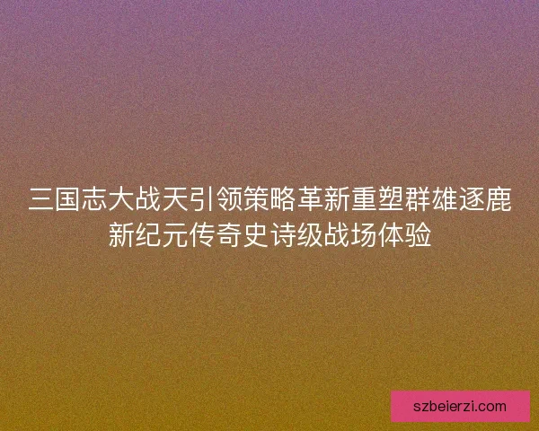 三国志大战天引领策略革新重塑群雄逐鹿新纪元传奇史诗级战场体验