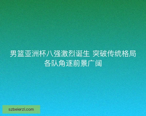 男篮亚洲杯八强激烈诞生 突破传统格局各队角逐前景广阔