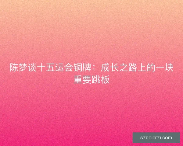 陈梦谈十五运会铜牌:成长之路上的一块重要跳板 陈梦谈十五运会铜牌:成长之路上的一块重要跳板