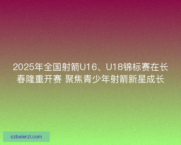 2025年全国射箭U16、U18锦标赛在长春隆重开赛 聚焦青少年射箭新星成长 2025年全国射箭U16、U18锦标赛在长春隆重开赛 聚焦青少年射箭新星成长