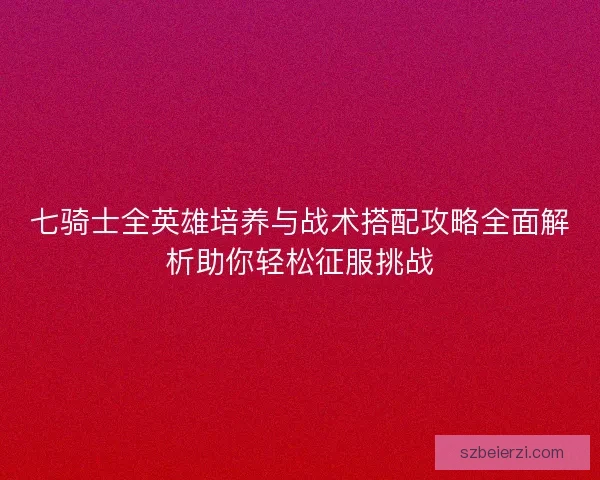 七骑士全英雄培养与战术搭配攻略全面解析助你轻松征服挑战 七骑士全英雄培养与战术搭配攻略全面解析助你轻松征服挑战
