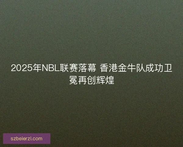 2025年NBL联赛落幕 香港金牛队成功卫冕再创辉煌