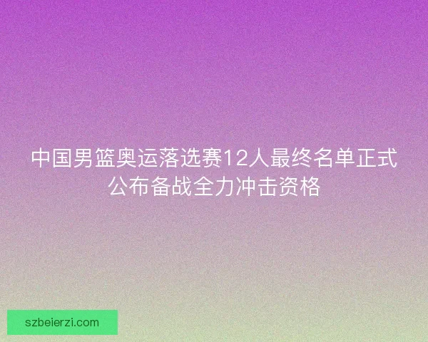中国男篮奥运落选赛12人最终名单正式公布备战全力冲击资格