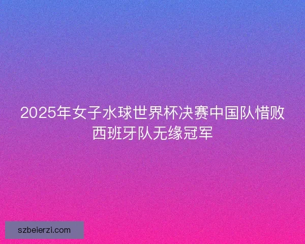 2025年女子水球世界杯决赛中国队惜败西班牙队无缘冠军