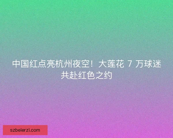 中国红点亮杭州夜空！大莲花 7 万球迷共赴红色之约