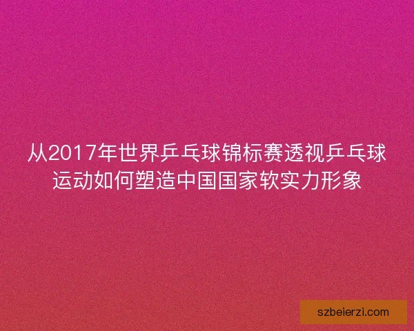 从2017年世界乒乓球锦标赛透视乒乓球运动如何塑造中国国家软实力形象 从2017年世界乒乓球锦标赛透视乒乓球运动如何塑造中国国家软实力形象