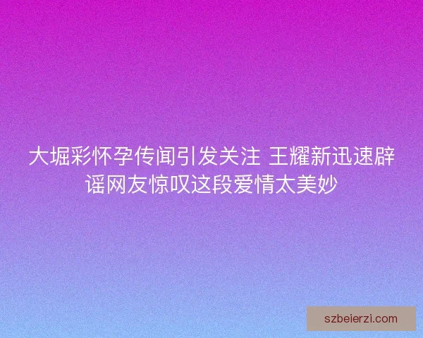 大堀彩怀孕传闻引发关注 王耀新迅速辟谣网友惊叹这段爱情太美妙 大堀彩怀孕传闻引发关注 王耀新迅速辟谣网友惊叹这段爱情太美妙