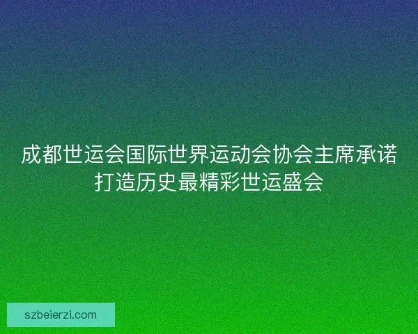 成都世运会国际世界运动会协会主席承诺打造历史最精彩世运盛会