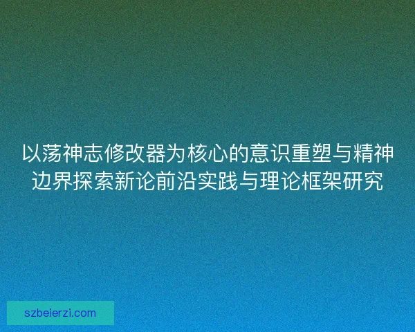 以荡神志修改器为核心的意识重塑与精神边界探索新论前沿实践与理论框架研究 以荡神志修改器为核心的意识重塑与精神边界探索新论前沿实践与理论框架研究