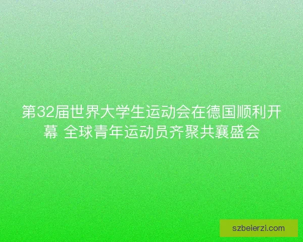 第32届世界大学生运动会在德国顺利开幕 全球青年运动员齐聚共襄盛会