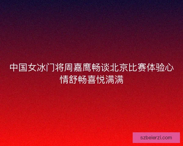 中国女冰门将周嘉鹰畅谈北京比赛体验心情舒畅喜悦满满
