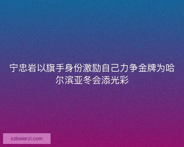 宁忠岩以旗手身份激励自己力争金牌为哈尔滨亚冬会添光彩