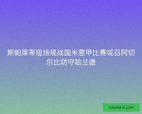 斯帕莱蒂现场观战国米意甲比赛或召阿切尔比防守哈兰德