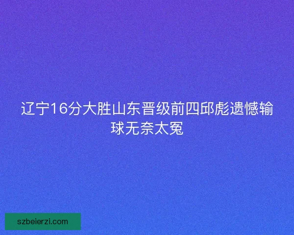 辽宁16分大胜山东晋级前四邱彪遗憾输球无奈太冤