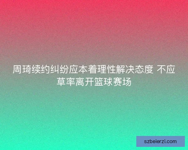 周琦续约纠纷应本着理性解决态度 不应草率离开篮球赛场