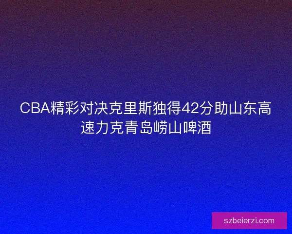 CBA精彩对决克里斯独得42分助山东高速力克青岛崂山啤酒