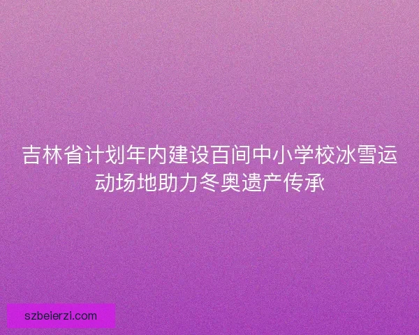 吉林省计划年内建设百间中小学校冰雪运动场地助力冬奥遗产传承