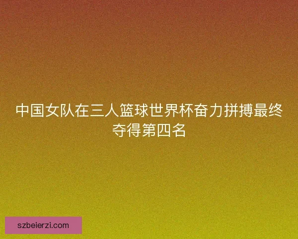 中国女队在三人篮球世界杯奋力拼搏最终夺得第四名