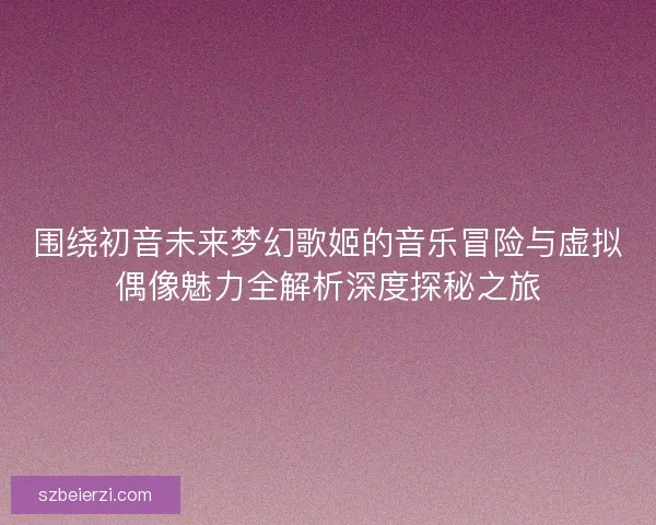 围绕初音未来梦幻歌姬的音乐冒险与虚拟偶像魅力全解析深度探秘之旅 围绕初音未来梦幻歌姬的音乐冒险与虚拟偶像魅力全解析深度探秘之旅