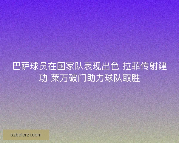 巴萨球员在国家队表现出色 拉菲传射建功 莱万破门助力球队取胜 巴萨球员在国家队表现出色 拉菲传射建功 莱万破门助力球队取胜