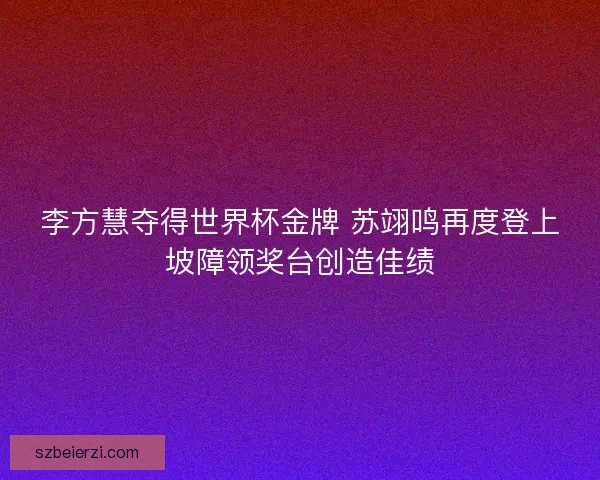 李方慧夺得世界杯金牌 苏翊鸣再度登上坡障领奖台创造佳绩 李方慧夺得世界杯金牌 苏翊鸣再度登上坡障领奖台创造佳绩