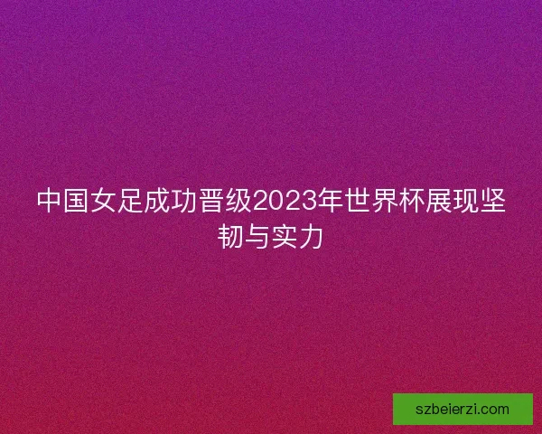 中国女足成功晋级2023年世界杯展现坚韧与实力 中国女足成功晋级2023年世界杯展现坚韧与实力