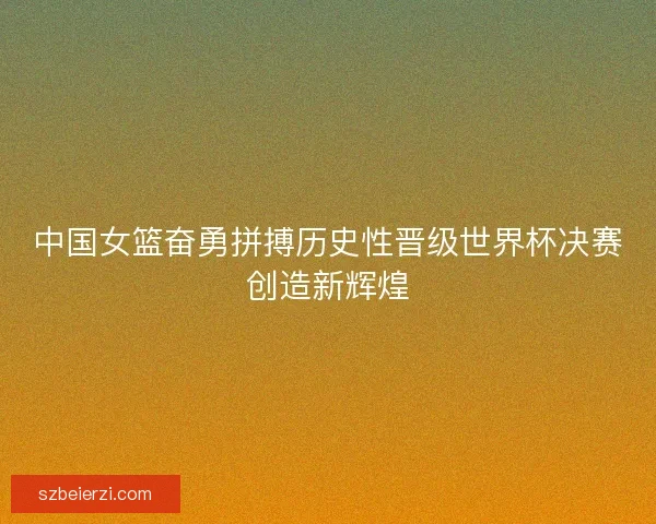 中国女篮奋勇拼搏历史性晋级世界杯决赛创造新辉煌 中国女篮奋勇拼搏历史性晋级世界杯决赛创造新辉煌