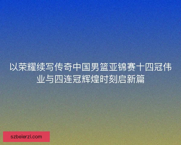 以荣耀续写传奇中国男篮亚锦赛十四冠伟业与四连冠辉煌时刻启新篇 以荣耀续写传奇中国男篮亚锦赛十四冠伟业与四连冠辉煌时刻启新篇